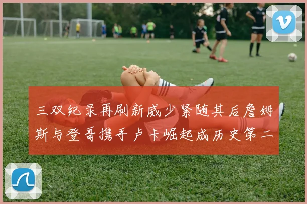 三双纪录再刷新威少紧随其后詹姆斯与登哥携手卢卡崛起成历史第二