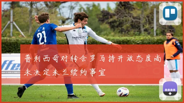 普利西奇对转会罗马持开放态度尚未决定米兰续约事宜
