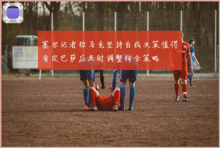 塞尔记者称马竞坚持自我决策值得肯定巴萨应及时调整转会策略