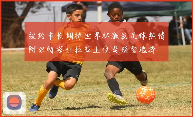 纽约市长期待世界杯激发足球热情阿尔特塔让拉亚上位是明智选择