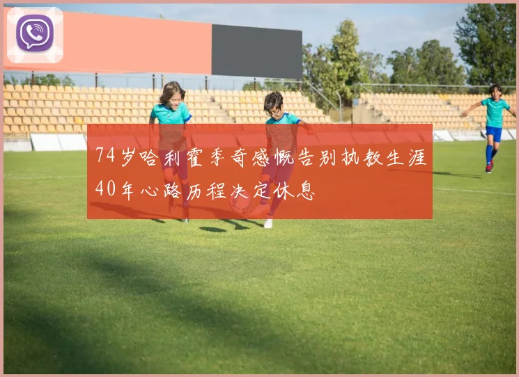 74岁哈利霍季奇感慨告别执教生涯40年心路历程决定休息