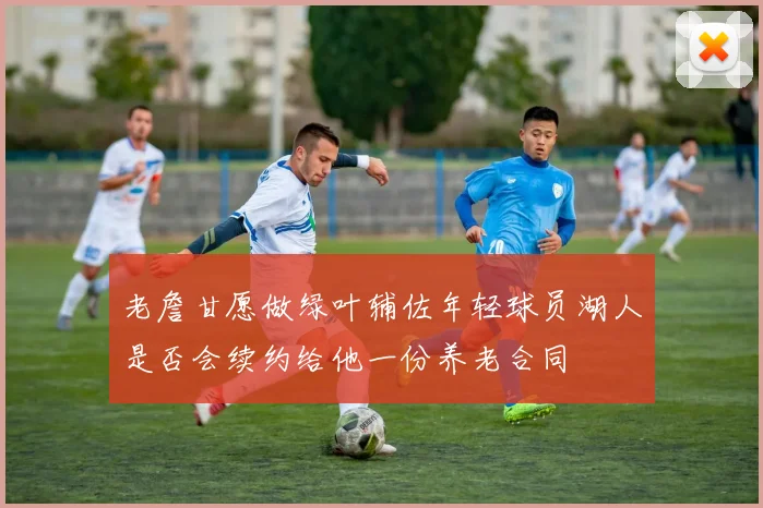 老詹甘愿做绿叶辅佐年轻球员湖人是否会续约给他一份养老合同