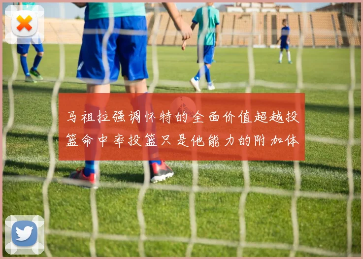 马祖拉强调怀特的全面价值超越投篮命中率投篮只是他能力的附加体现