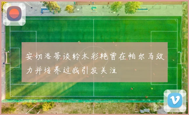安切洛蒂谈铃木彩艳曾在帕尔马效力并培养过我引发关注