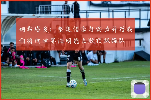 姆希塔良：坚定信念与实力并存我们将向世界证明能击败顶级强队
