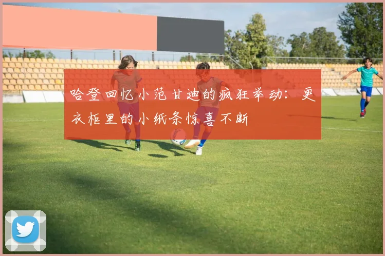 哈登回忆小范甘迪的疯狂举动：更衣柜里的小纸条惊喜不断