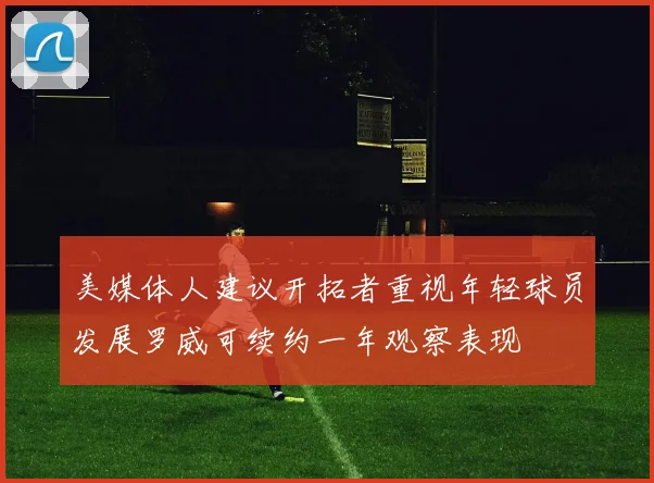 美媒体人建议开拓者重视年轻球员发展罗威可续约一年观察表现